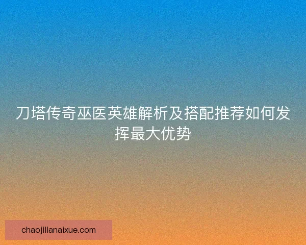 刀塔传奇巫医英雄解析及搭配推荐如何发挥最大优势