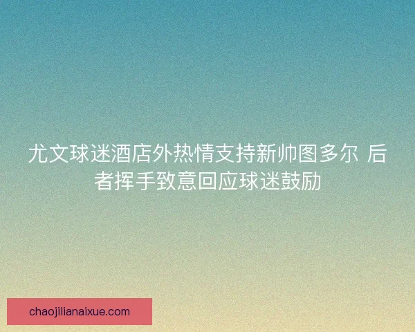 尤文球迷酒店外热情支持新帅图多尔 后者挥手致意回应球迷鼓励