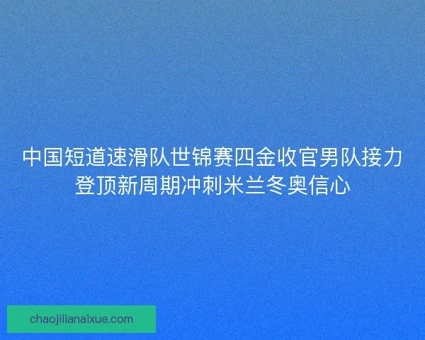 中国短道速滑队世锦赛四金收官男队接力登顶新周期冲刺米兰冬奥信心